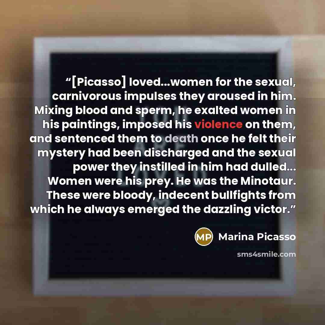 “[Picasso] loved...women for the sexual, carnivorous impulses they aroused in him. Mixing blood and sperm, he exalted women in his paintings, imposed his violence on them, and sentenced them to death once he felt their mystery had been discharged and the sexual power they instilled in him had…” quote by Marina Picasso