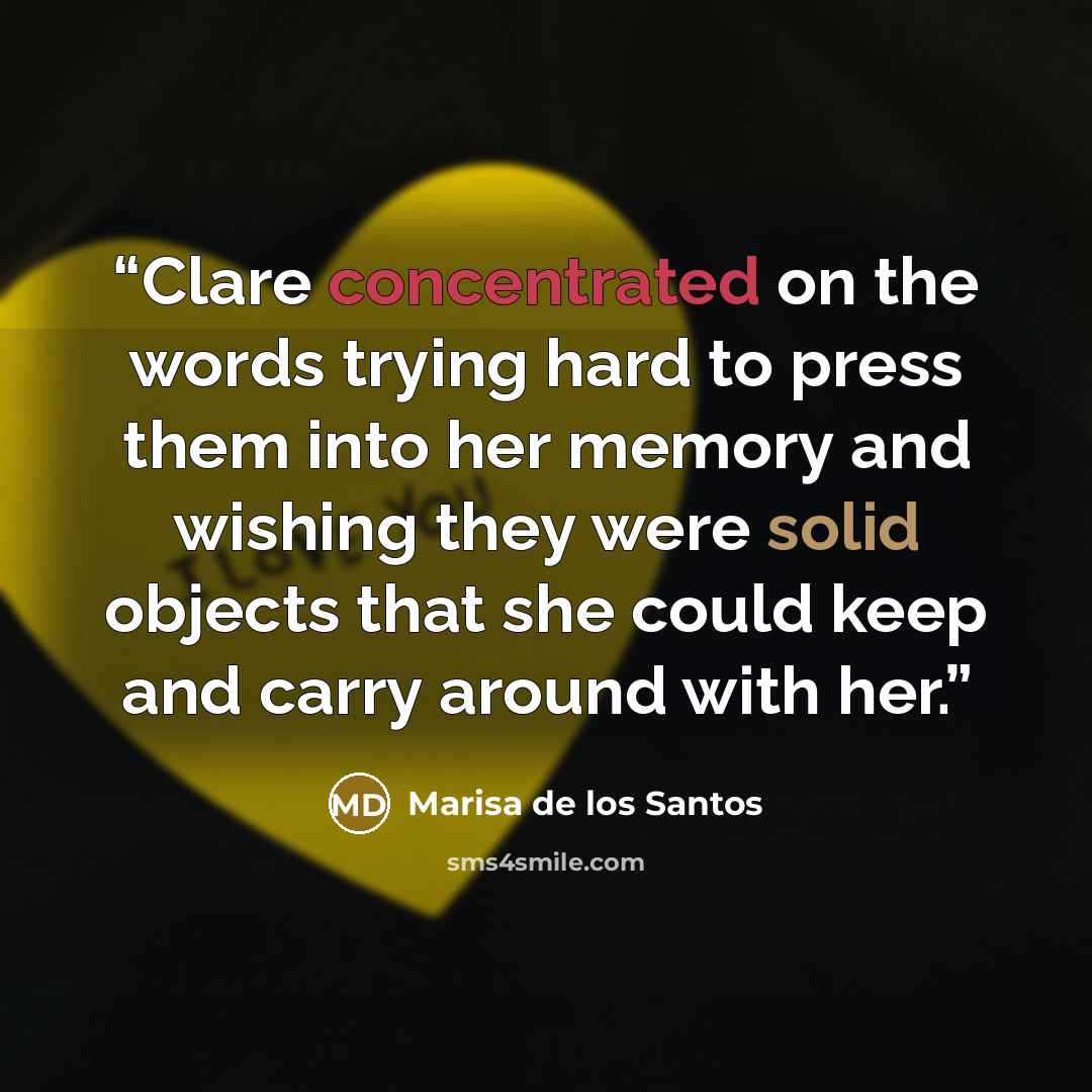“Clare concentrated on the words trying hard to press them into her memory and wishing they were solid objects that she could keep and carry around with her.” quote by Marisa de los Santos