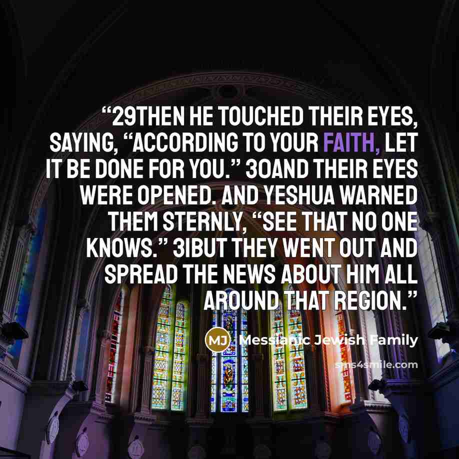 “29Then He touched their eyes, saying, “According to your faith, let it be done for you.” 30And their eyes were opened. And Yeshua warned them sternly, “See that no one knows.” 31But they went out and spread the news about Him all around that region.” quote by Messianic Jewish Family