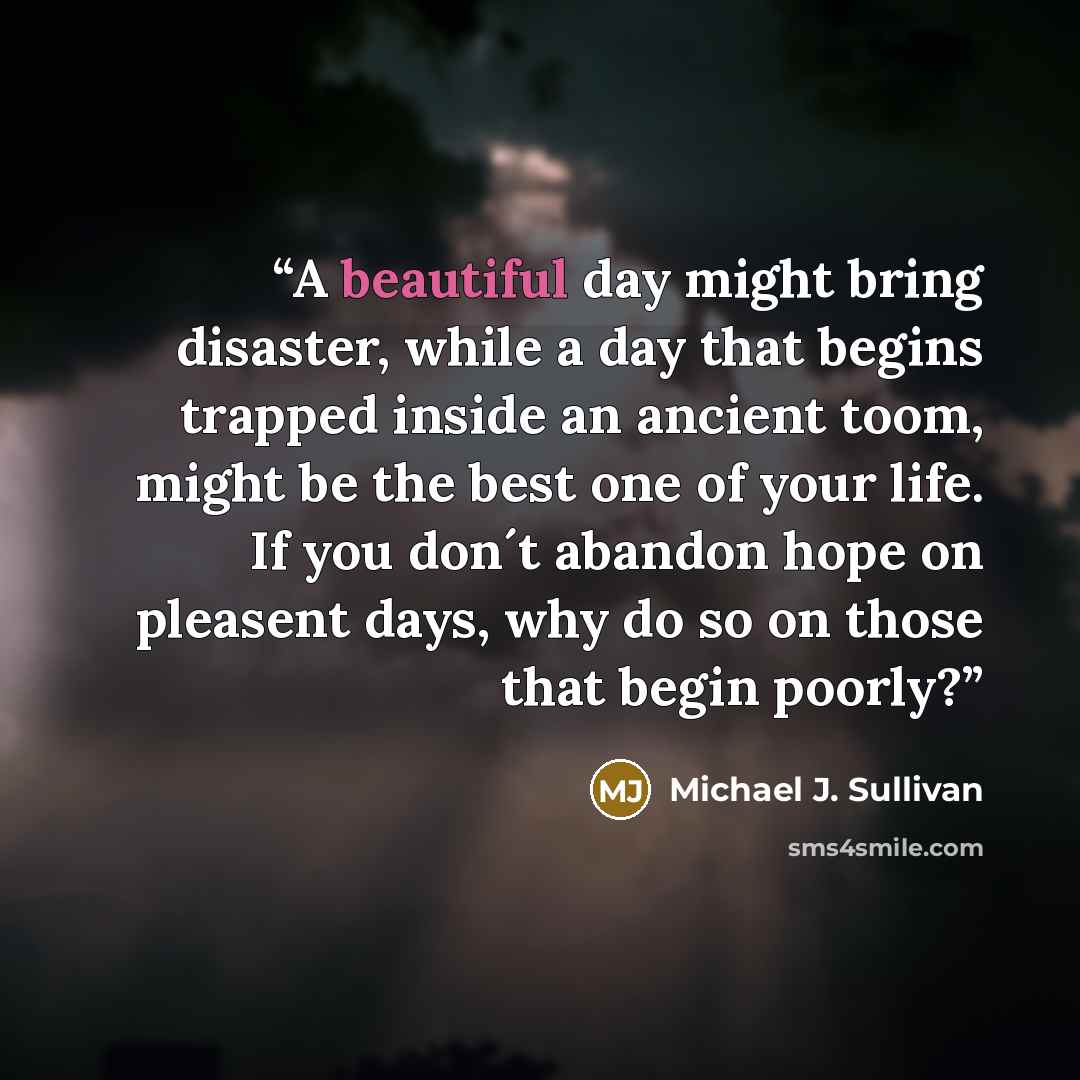 “A beautiful day might bring disaster, while a day that begins trapped inside an ancient toom, might be the best one of your life. If you don´t abandon hope on pleasent days, why do so on those that begin poorly?” quote by Michael J. Sullivan