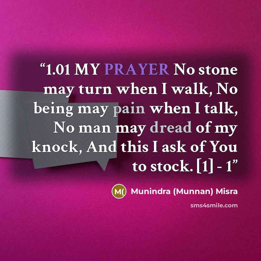 “1.01 MY PRAYER No stone may turn when I walk, No being may pain when I talk, No man may dread of my knock, And this I ask of You to stock. [1] - 1” quote by Munindra (Munnan) Misra