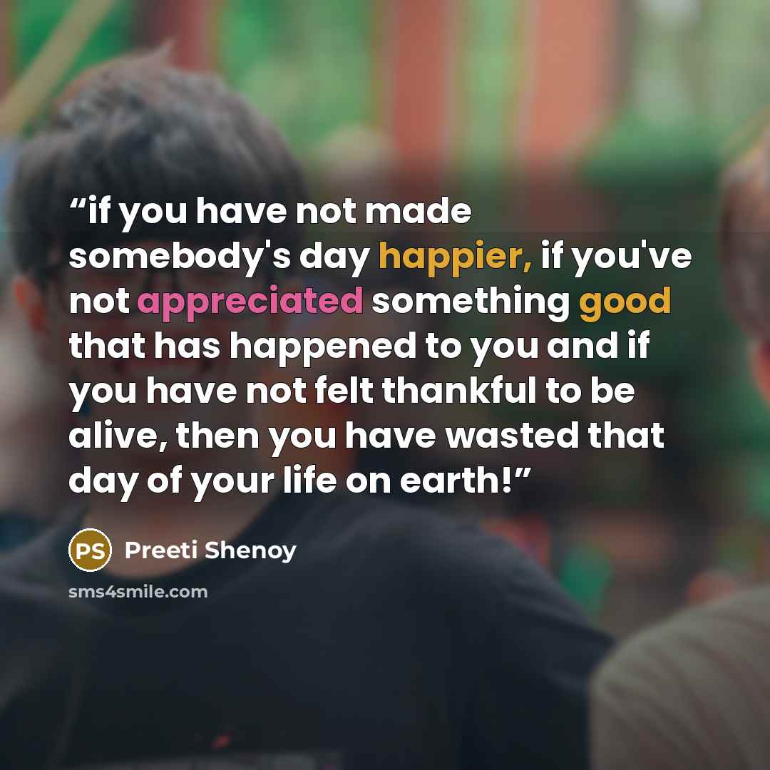 “if you have not made somebody's day happier, if you've not appreciated something good that has happened to you and if you have not felt thankful to be alive, then you have wasted that day of your life on earth!” quote by Preeti Shenoy