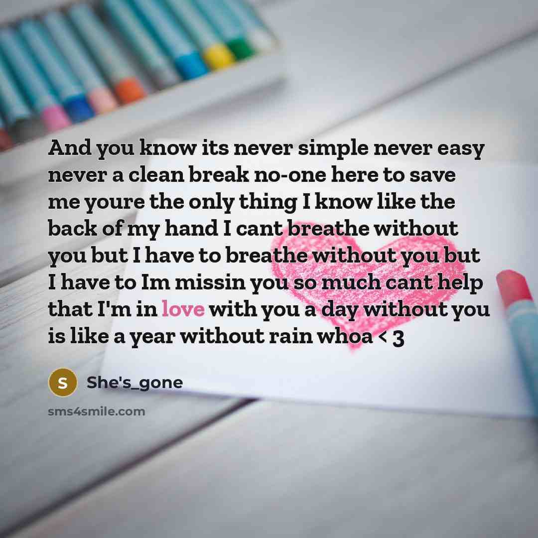 “And you know its never simple never easy never a clean break no-one here to save me youre the only thing I know like the back of my hand I cant breathe without you but I have to breathe without you but I have to Im missin you so much cant help that I'm in love with you a day without you is like a…” quote by She's_gone