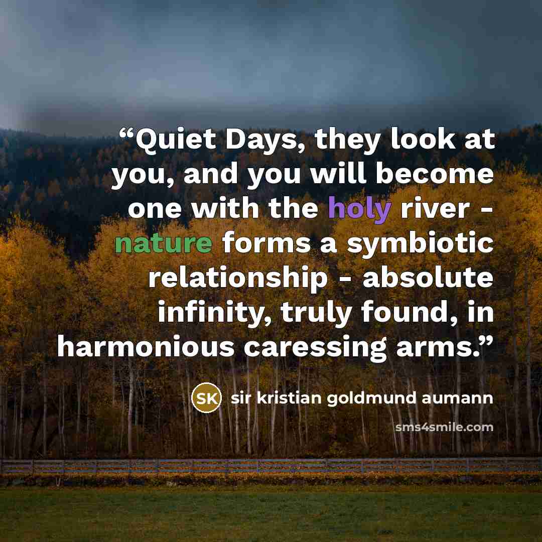 “Quiet Days, they look at you, and you will become one with the holy river - nature forms a symbiotic relationship - absolute infinity, truly found, in harmonious caressing arms.” quote by Sir Kristian Goldmund Aumann