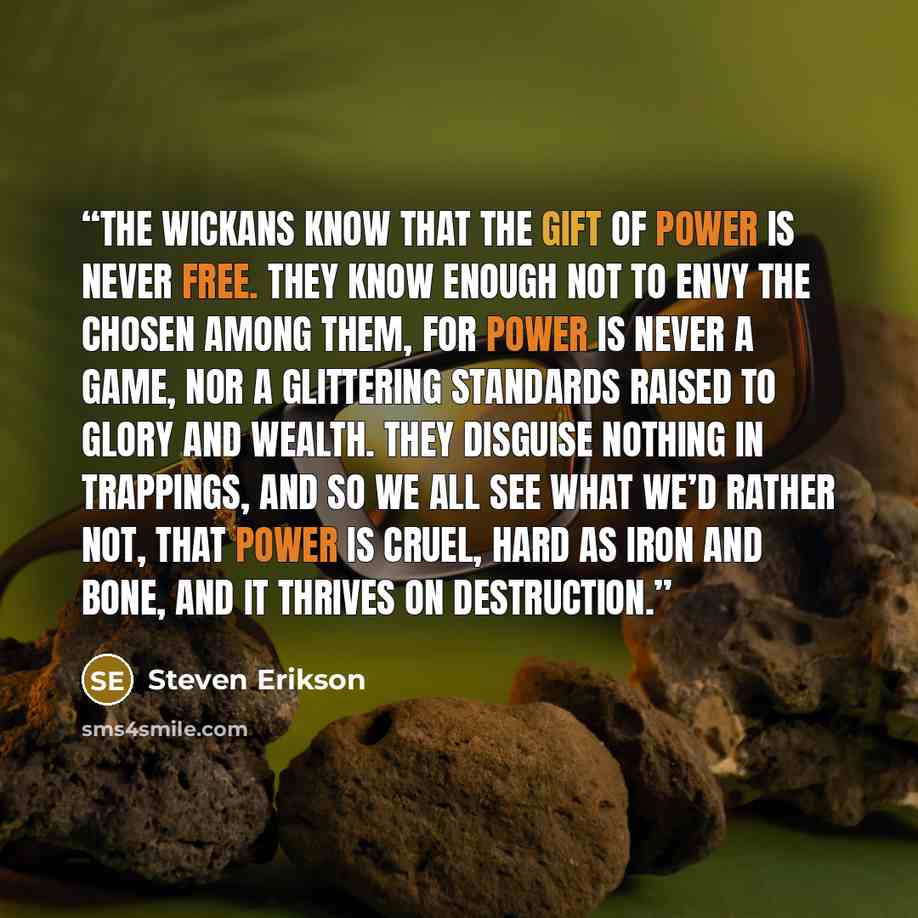 “The Wickans know that the gift of power is never free. They know enough not to envy the chosen among them, for power is never a game, nor a glittering standards raised to glory and wealth. They disguise nothing in trappings, and so we all see what we’d rather not, that power is cruel, hard as iron…” quote by Steven Erikson