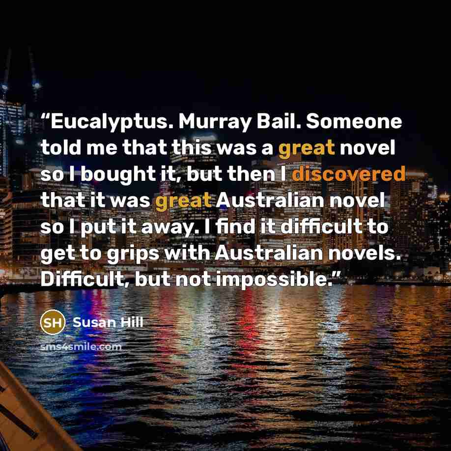 “Eucalyptus. Murray Bail. Someone told me that this was a great novel so I bought it, but then I discovered that it was great Australian novel so I put it away. I find it difficult to get to grips with Australian novels. Difficult, but not impossible.” quote by Susan Hill