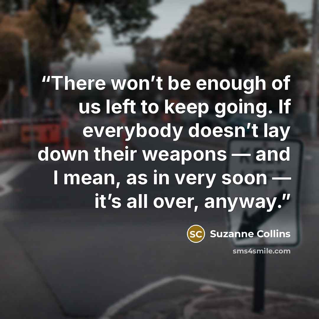 “There won’t be enough of us left to keep going. If everybody doesn’t lay down their weapons — and I mean, as in very soon — it’s all over, anyway.” quote by Suzanne Collins