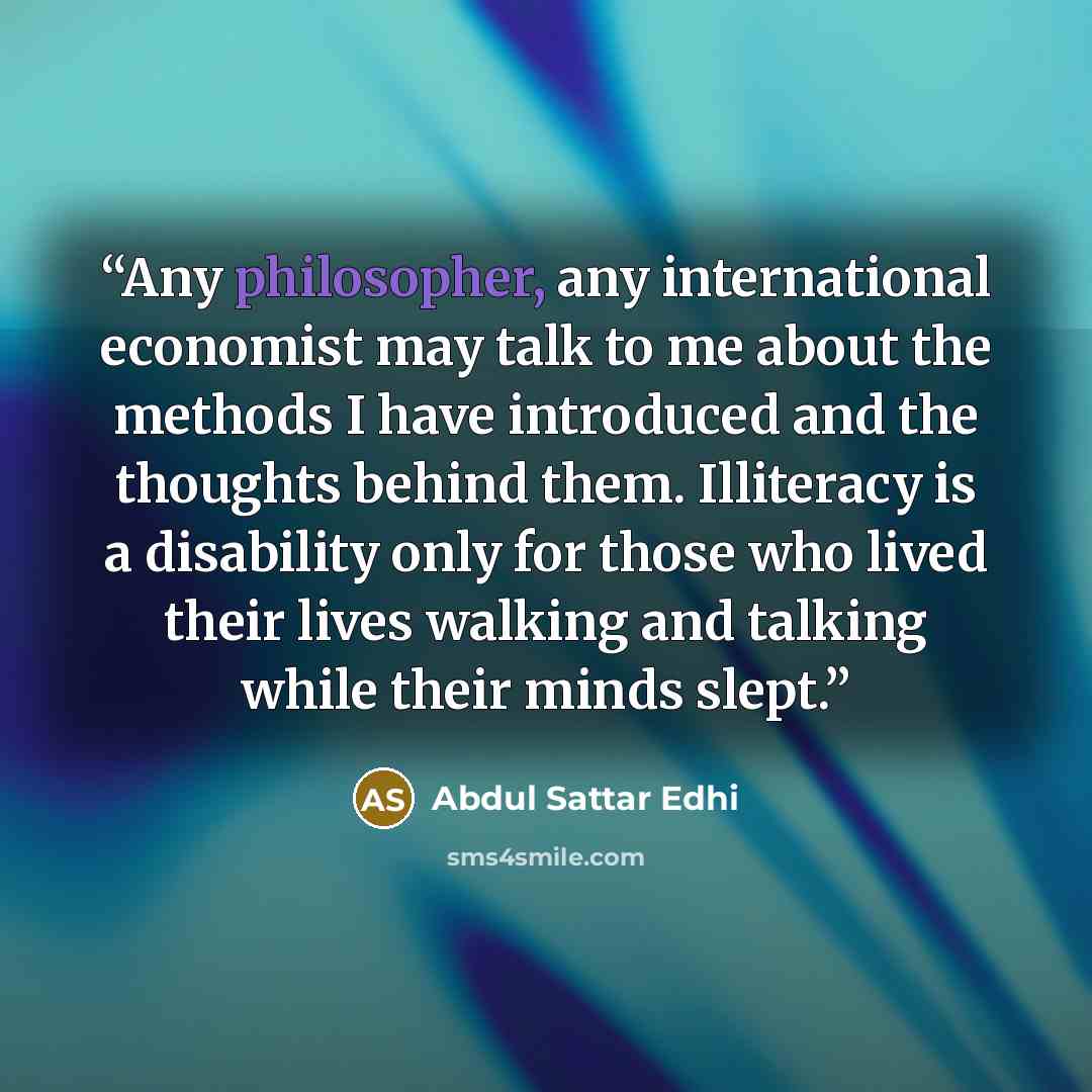 “Any philosopher, any international economist may talk to me about the methods I have introduced and the thoughts behind them. Illiteracy is a disability only for those who lived their lives walking and talking while their minds slept.” quote by Abdul Sattar Edhi