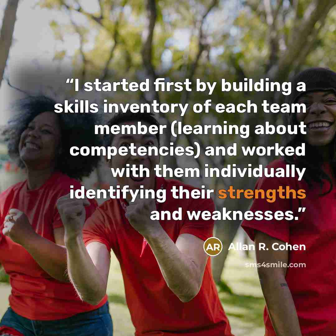 “I started first by building a skills inventory of each team member (learning about competencies) and worked with them individually identifying their strengths and weaknesses.” quote by Allan R. Cohen
