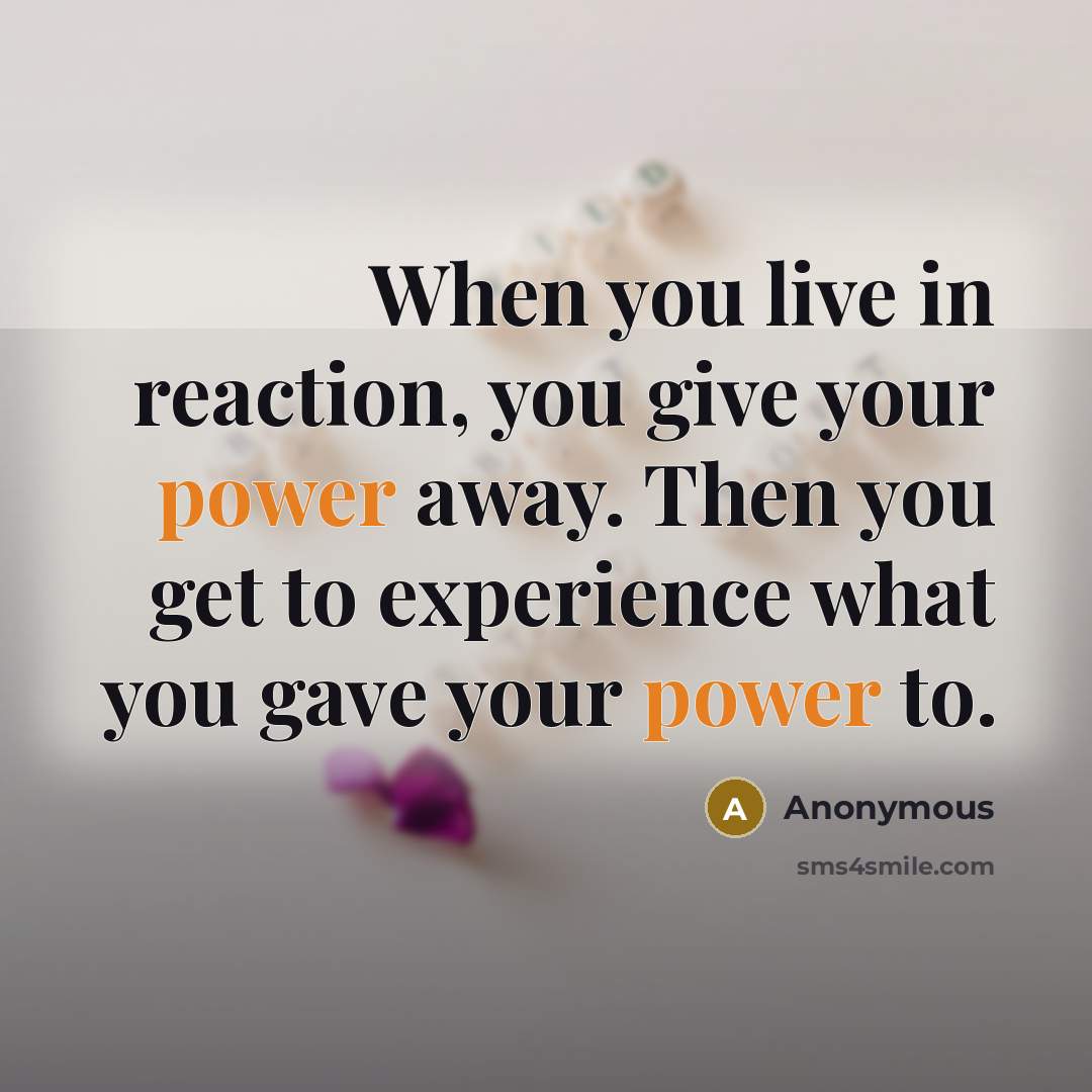 “When you live in reaction, you give your power away. Then you get to experience what you gave your power to.” quote by Anonymous