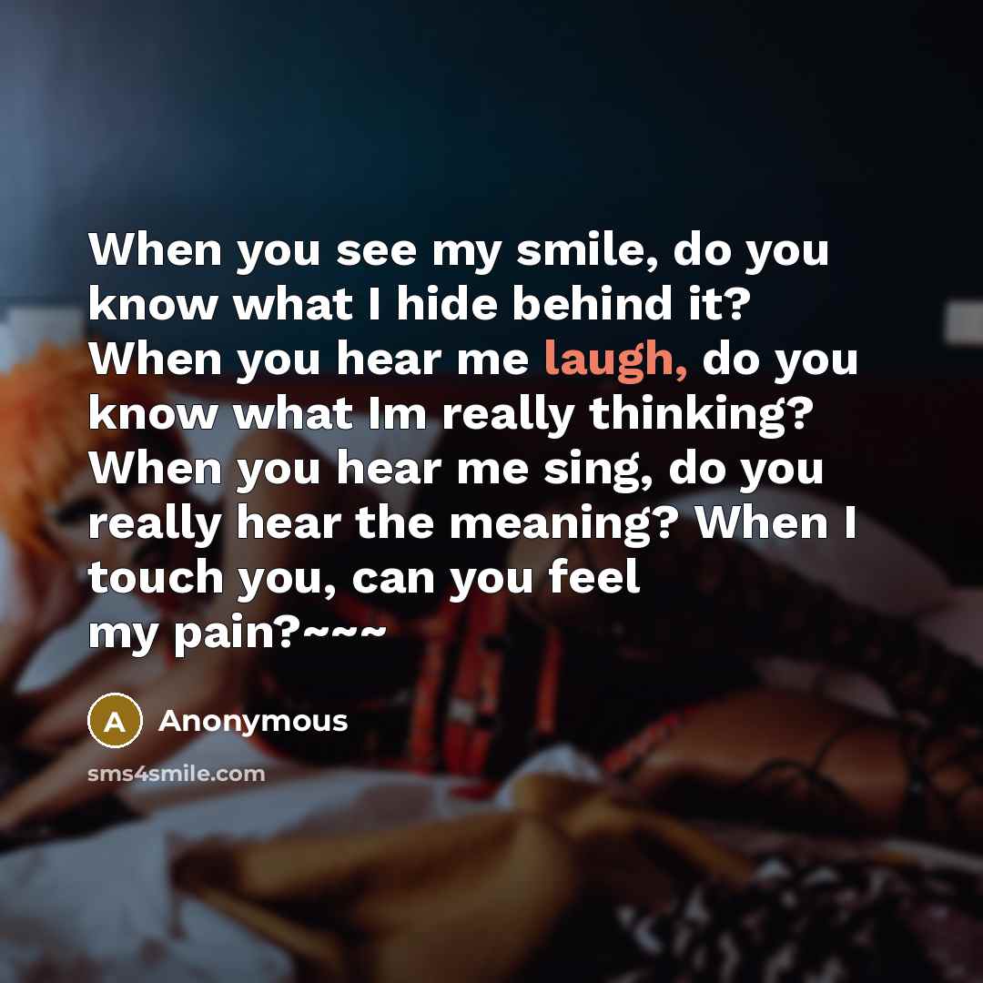“When you see my smile, do you know what I hide behind it? When you hear me laugh, do you know what Im really thinking? When you hear me sing, do you really hear the meaning? When I touch you, can you feel my pain?~~~” quote by Anonymous
