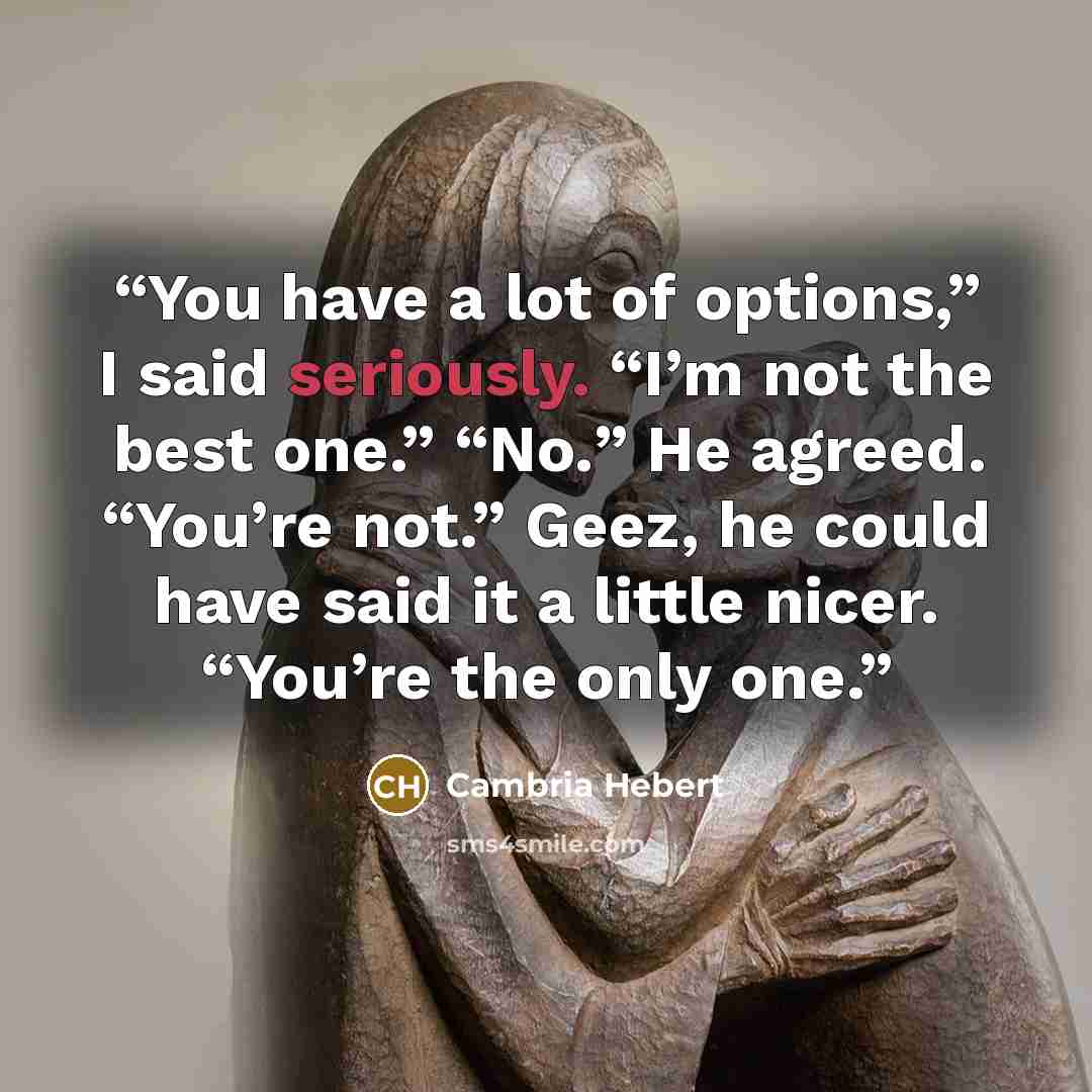 “You have a lot of options,” I said seriously. “I’m not the best one.” “No.” He agreed. “You’re not.” Geez, he could have said it a little nicer. “You’re the only one.” quote by Cambria Hebert