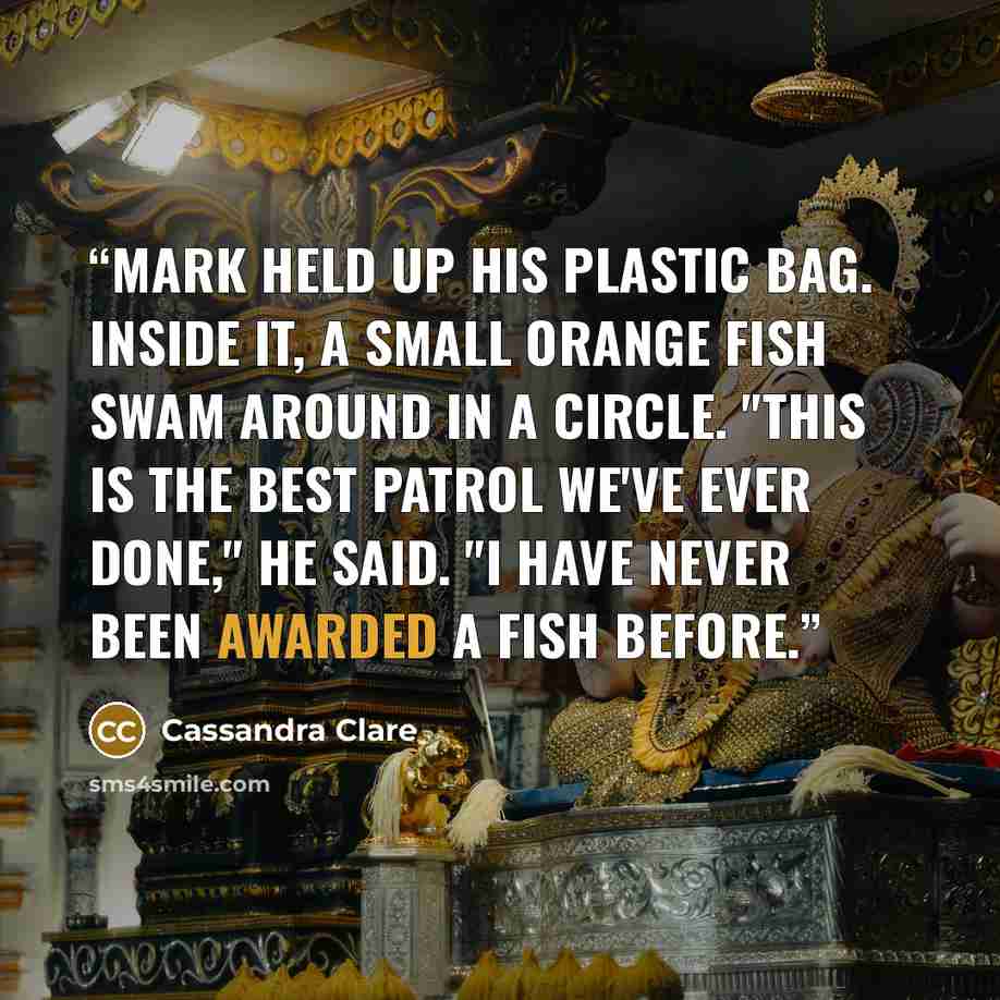 “Mark held up his plastic bag. Inside it, a small orange fish swam around in a circle. "This is the best patrol we've ever done," he said. "I have never been awarded a fish before.” quote by Cassandra Clare