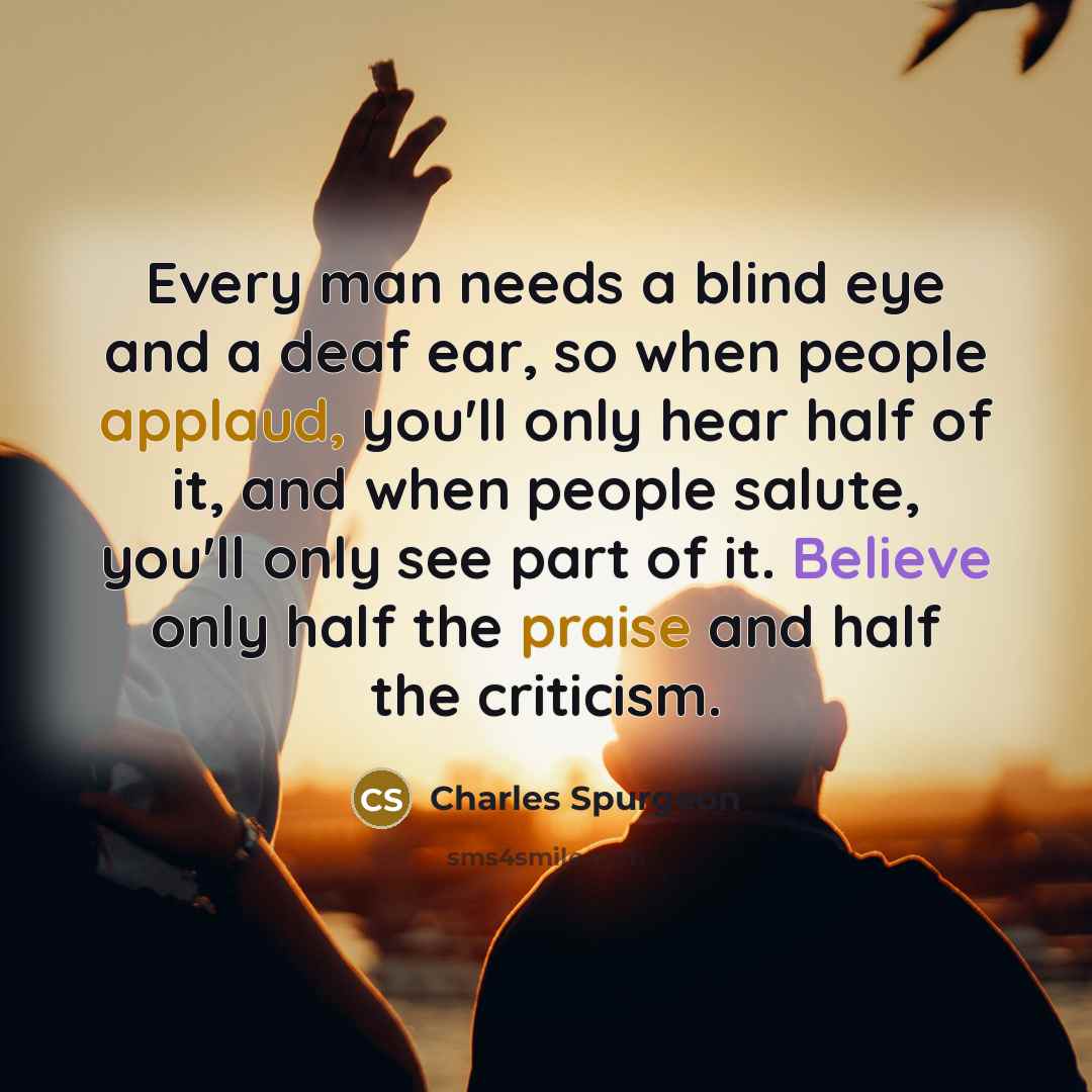 “Every man needs a blind eye and a deaf ear, so when people applaud, you'll only hear half of it, and when people salute, you'll only see part of it. Believe only half the praise and half the criticism.” quote by Charles Spurgeon