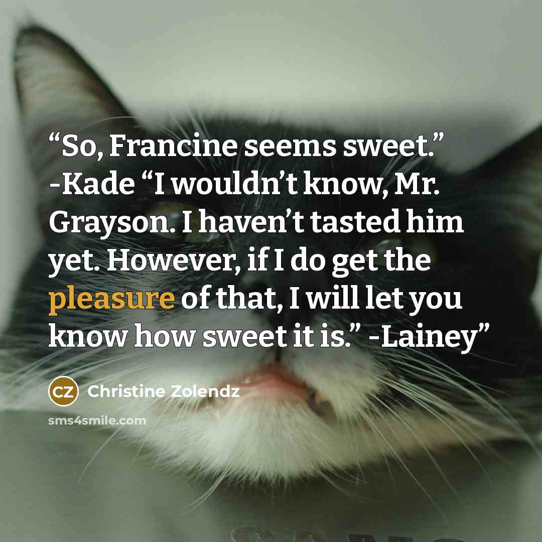 “So, Francine seems sweet.” -Kade “I wouldn’t know, Mr. Grayson. I haven’t tasted him yet. However, if I do get the pleasure of that, I will let you know how sweet it is.” -Lainey” quote by Christine Zolendz