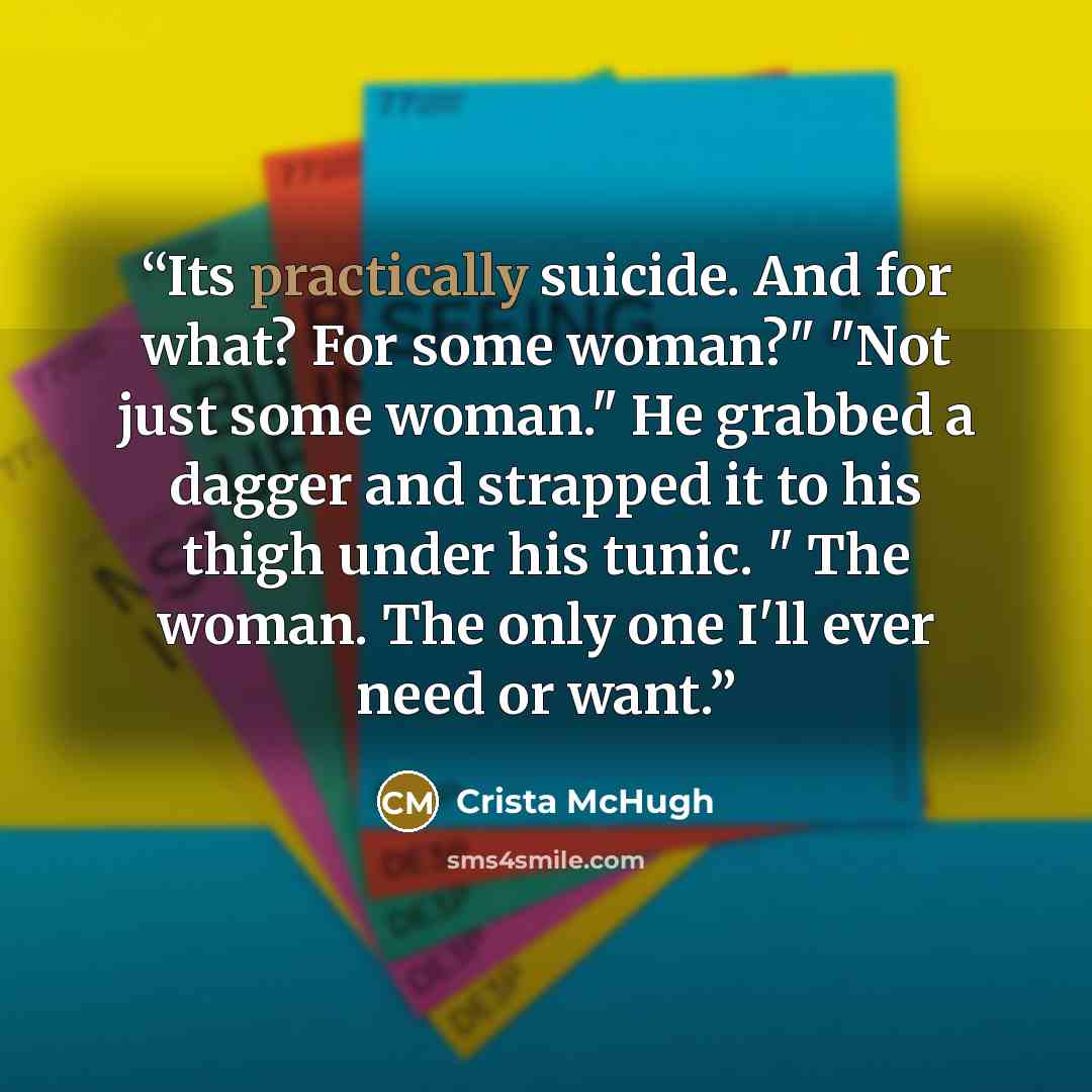 “Its practically suicide. And for what? For some woman?" "Not just some woman." He grabbed a dagger and strapped it to his thigh under his tunic. " The woman. The only one I'll ever need or want.” quote by Crista McHugh