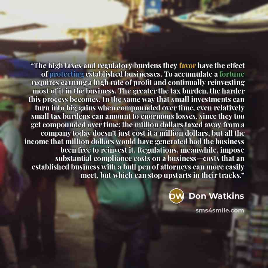 “The high taxes and regulatory burdens they favor have the effect of protecting established businesses. To accumulate a fortune requires earning a high rate of profit and continually reinvesting most of it in the business. The greater the tax burden, the harder this process becomes. In the same way…” quote by Don Watkins