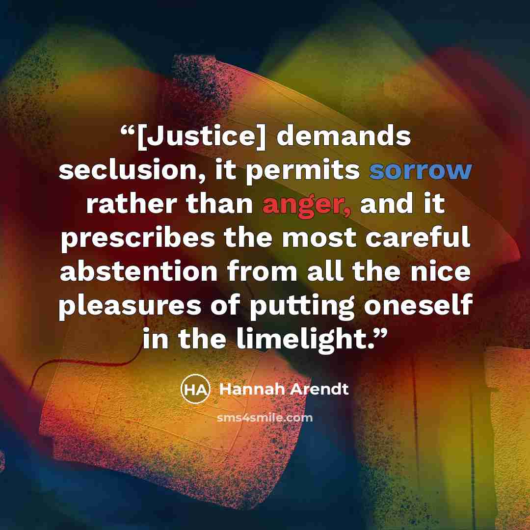 “[Justice] demands seclusion, it permits sorrow rather than anger, and it prescribes the most careful abstention from all the nice pleasures of putting oneself in the limelight.” quote by Hannah Arendt