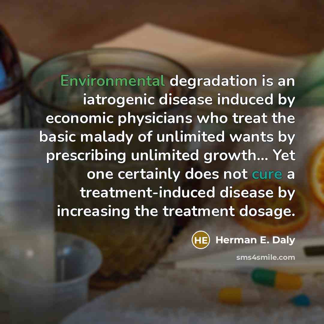 “Environmental degradation is an iatrogenic disease induced by economic physicians who treat the basic malady of unlimited wants by prescribing unlimited growth… Yet one certainly does not cure a treatment-induced disease by increasing the treatment dosage.” quote by Herman E. Daly