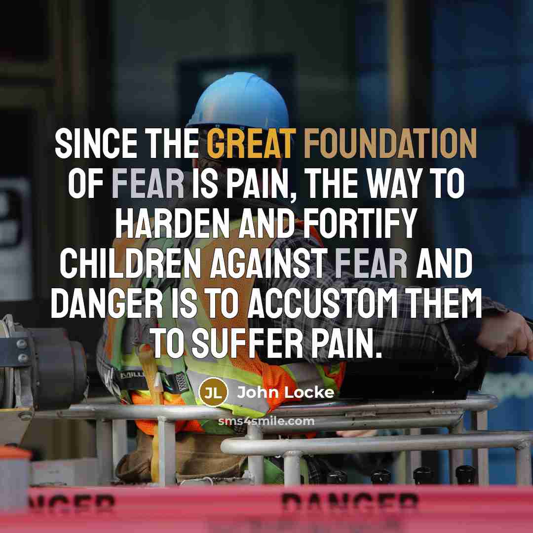 “Since the great foundation of fear is pain, the way to harden and fortify children against fear and danger is to accustom them to suffer pain.” quote by John Locke