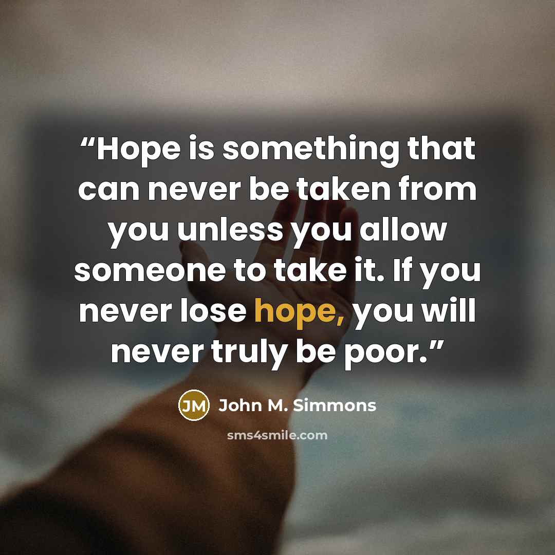 “Hope is something that can never be taken from you unless you allow someone to take it. If you never lose hope, you will never truly be poor.” quote by John M. Simmons