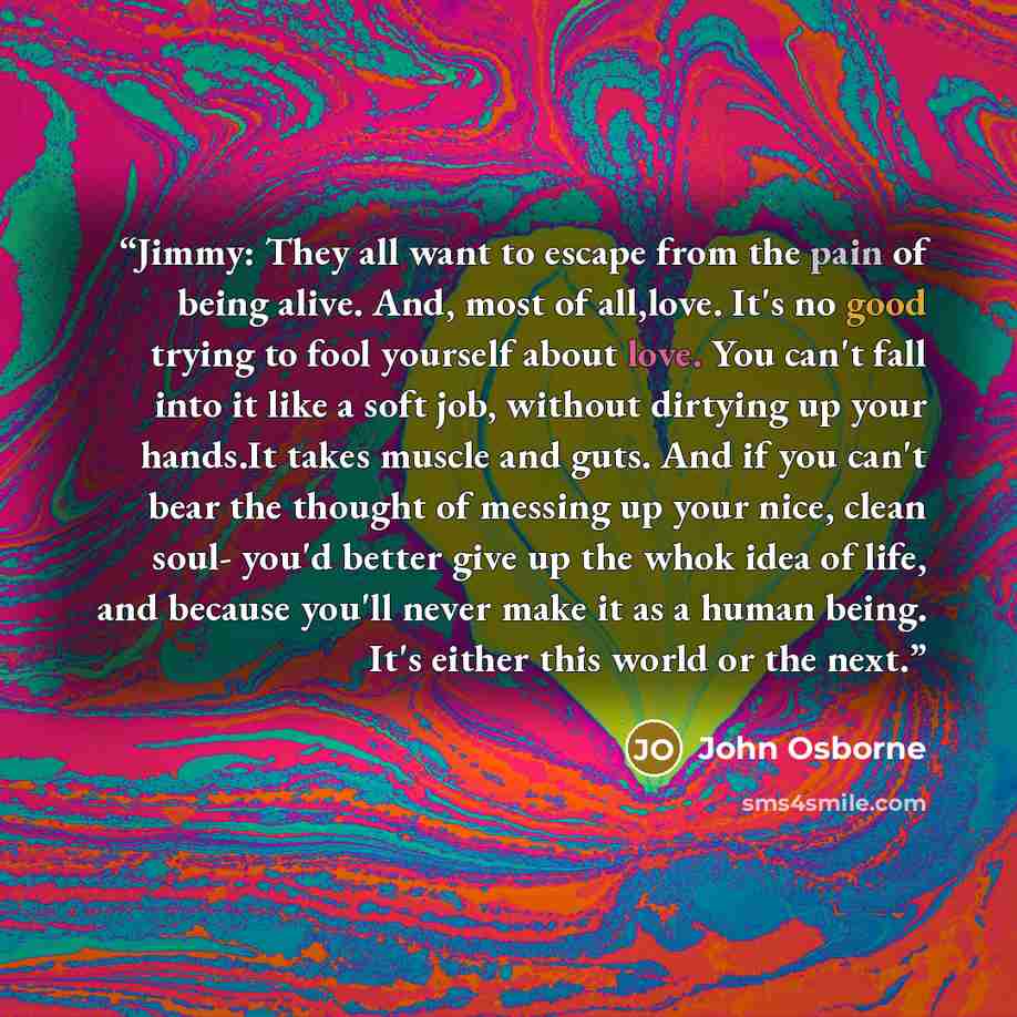 “Jimmy: They all want to escape from the pain of being alive. And, most of all,love. It's no good trying to fool yourself about love. You can't fall into it like a soft job, without dirtying up your hands.It takes muscle and guts. And if you can't bear the thought of messing up your nice, clean…” quote by John Osborne