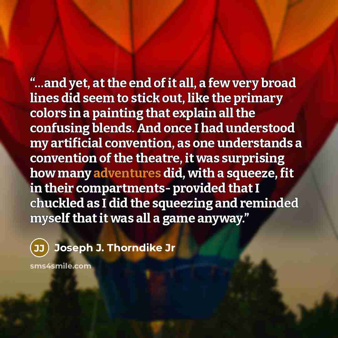 “…and yet, at the end of it all, a few very broad lines did seem to stick out, like the primary colors in a painting that explain all the confusing blends. And once I had understood my artificial convention, as one understands a convention of the theatre, it was surprising how many adventures did…” quote by Joseph J. Thorndike Jr