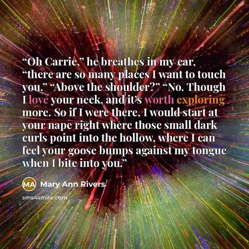 “Oh Carrie,” he breathes in my ear, “there are so many places I want to touch you.” “Above the shoulder?” “No. Though I love your neck, and it’s worth exploring more. So if I were there, I would start at your nape right where those small dark curls point into the hollow, where I can feel your goose…” quote by Mary Ann Rivers