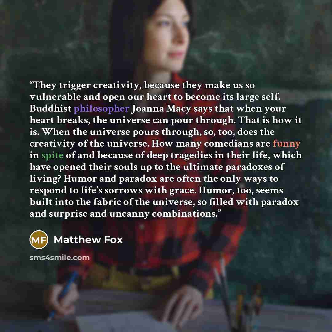 “They trigger creativity, because they make us so vulnerable and open our heart to become its large self. Buddhist philosopher Joanna Macy says that when your heart breaks, the universe can pour through. That is how it is. When the universe pours through, so, too, does the creativity of the…” quote by Matthew Fox