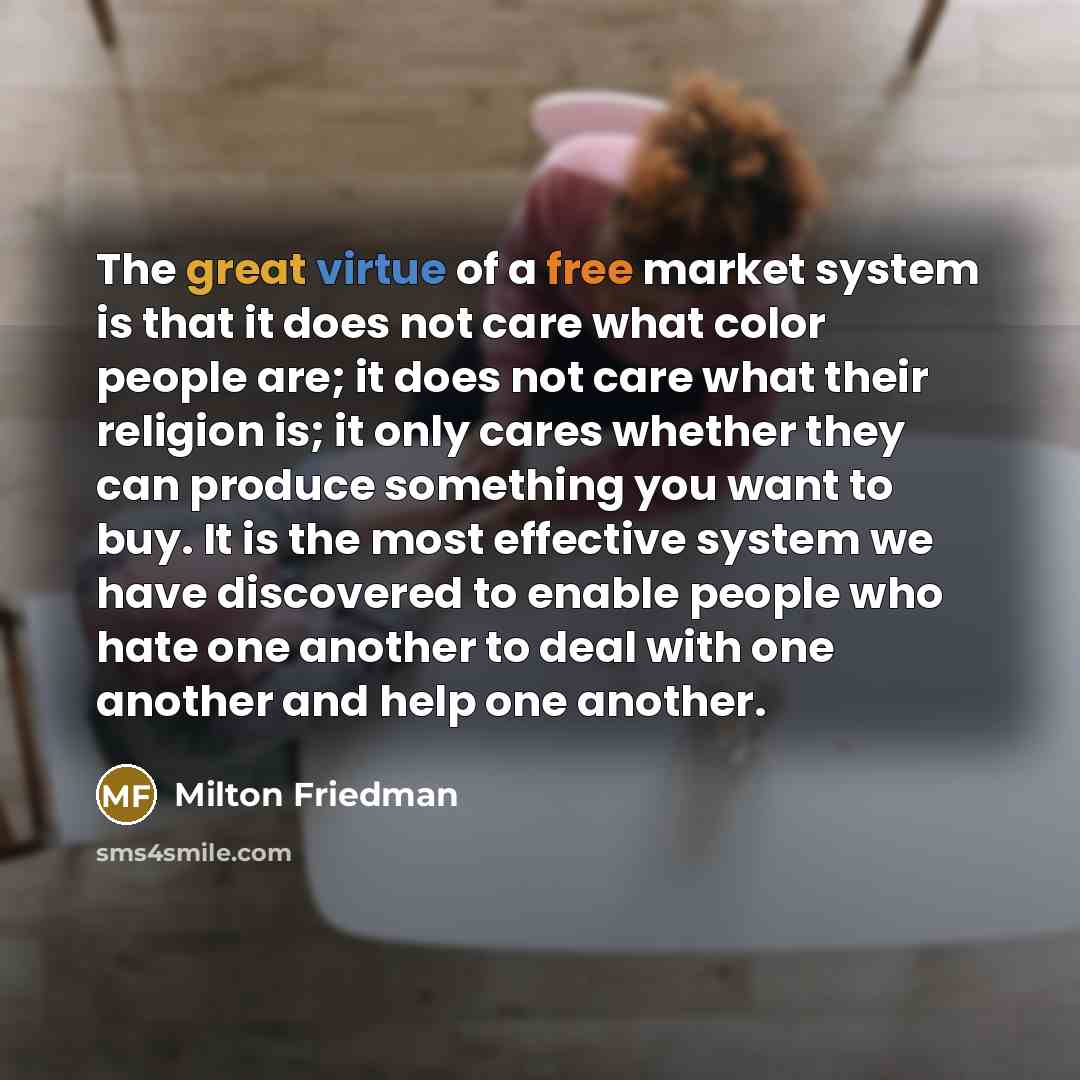 “The great virtue of a free market system is that it does not care what color people are; it does not care what their religion is; it only cares whether they can produce something you want to buy. It is the most effective system we have discovered to enable people who hate one another to deal with…” quote by Milton Friedman