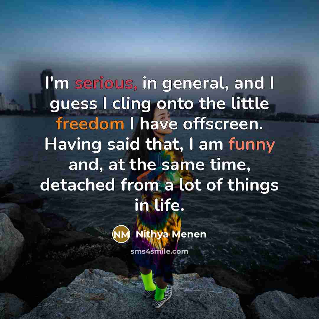 “I'm serious, in general, and I guess I cling onto the little freedom I have offscreen. Having said that, I am funny and, at the same time, detached from a lot of things in life.” quote by Nithya Menen