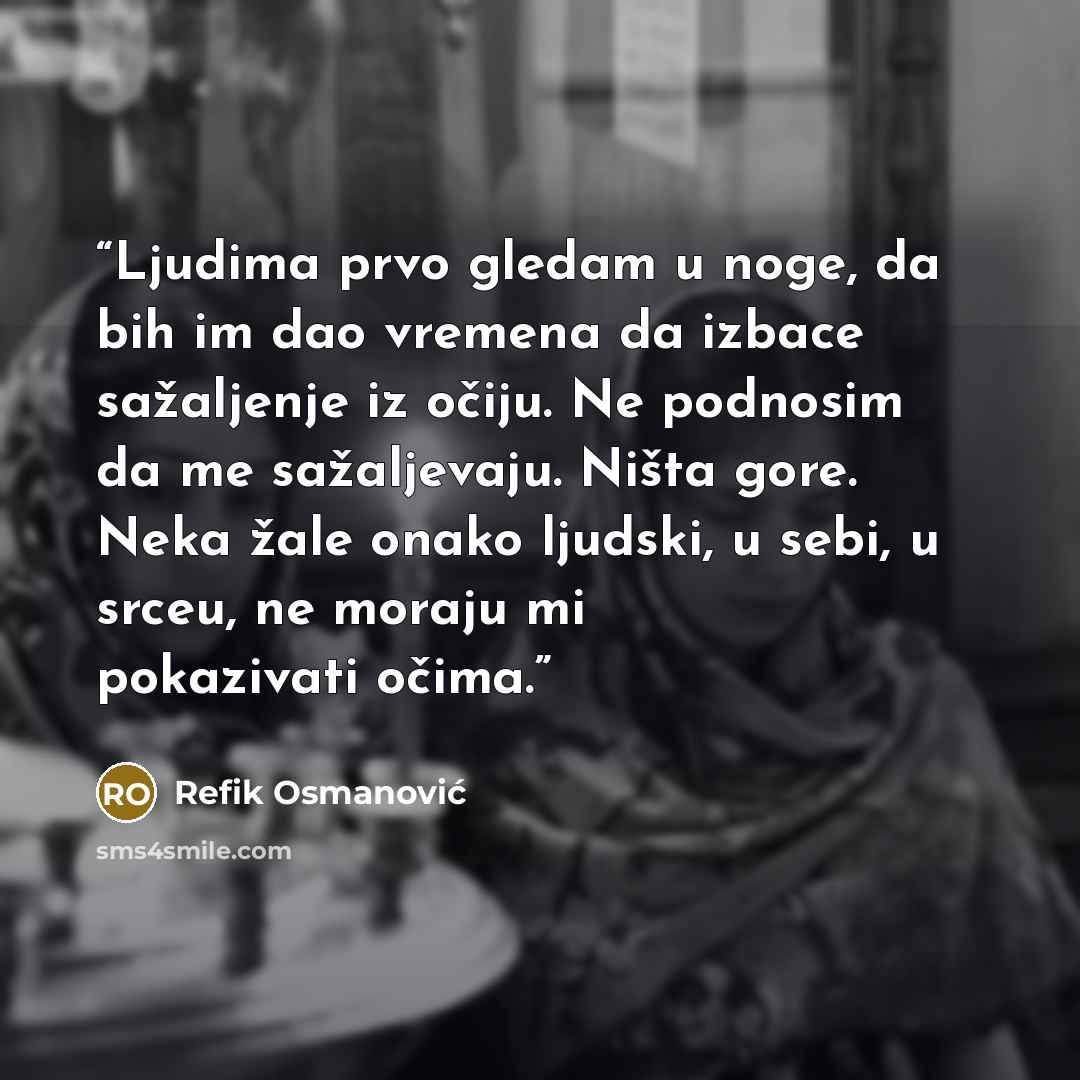 “Ljudima prvo gledam u noge, da bih im dao vremena da izbace sažaljenje iz očiju. Ne podnosim da me sažaljevaju. Ništa gore. Neka žale onako ljudski, u sebi, u srceu, ne moraju mi pokazivati očima.” quote by Refik Osmanović