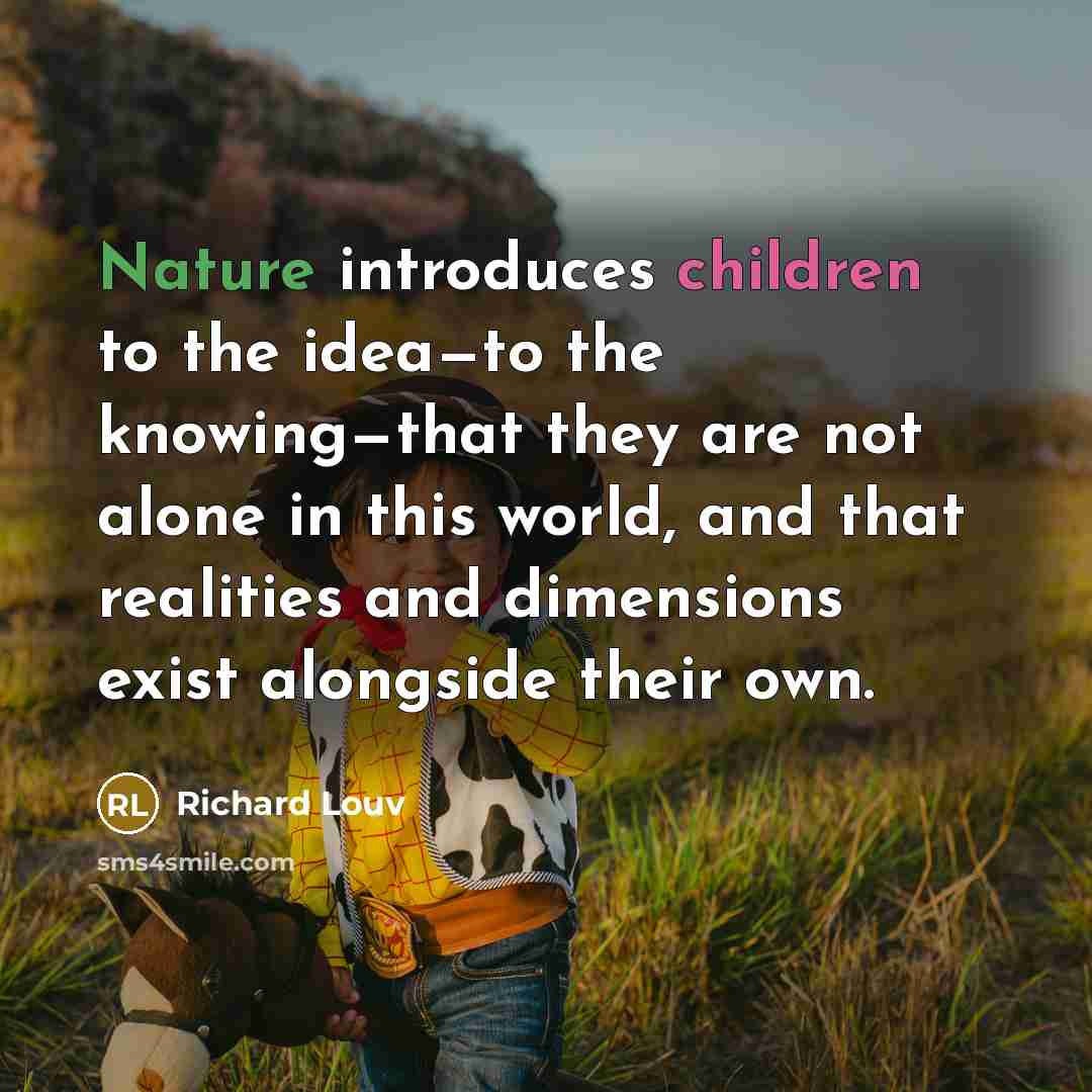 “Nature introduces children to the idea—to the knowing—that they are not alone in this world, and that realities and dimensions exist alongside their own.” quote by Richard Louv