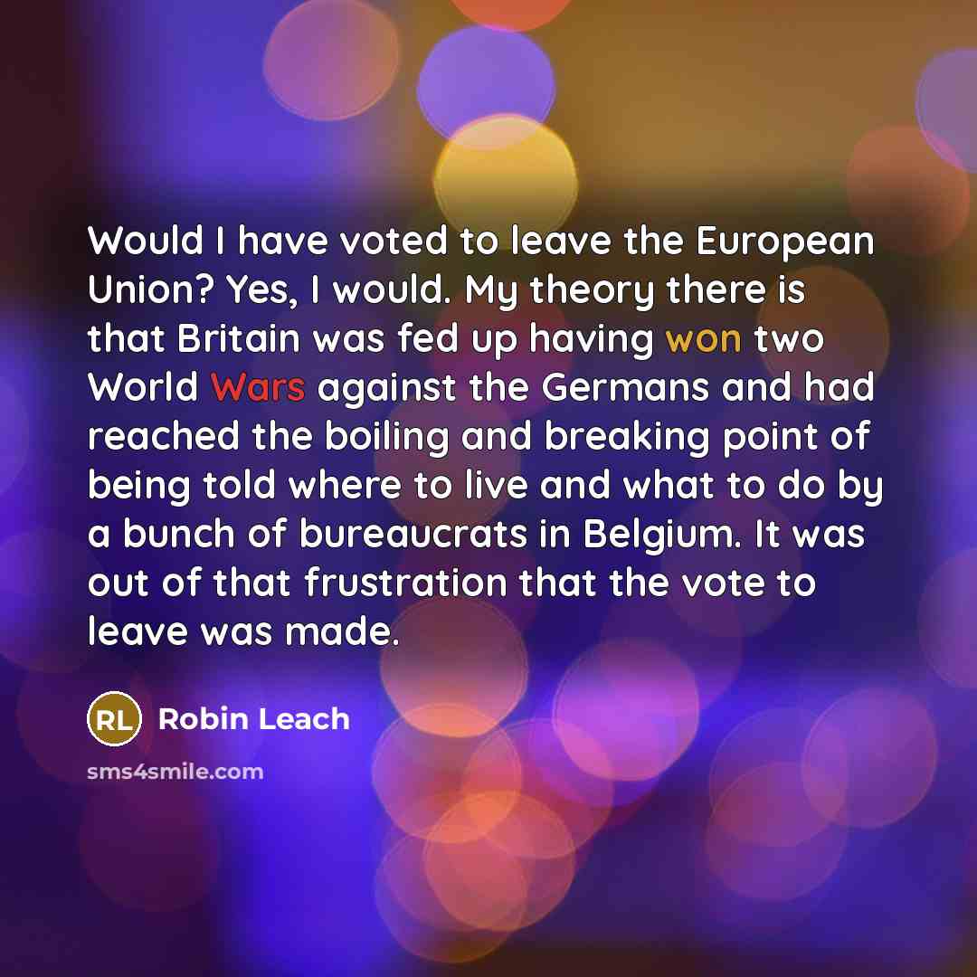 “Would I have voted to leave the European Union? Yes, I would. My theory there is that Britain was fed up having won two World Wars against the Germans and had reached the boiling and breaking point of being told where to live and what to do by a bunch of bureaucrats in Belgium. It was out of that…” quote by Robin Leach