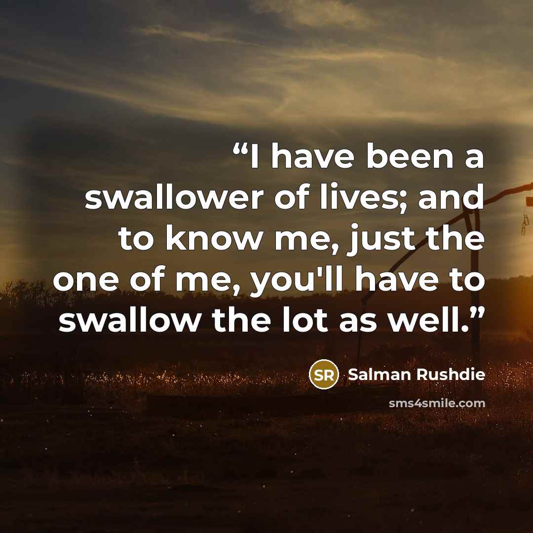 “I have been a swallower of lives; and to know me, just the one of me, you'll have to swallow the lot as well.” quote by Salman Rushdie