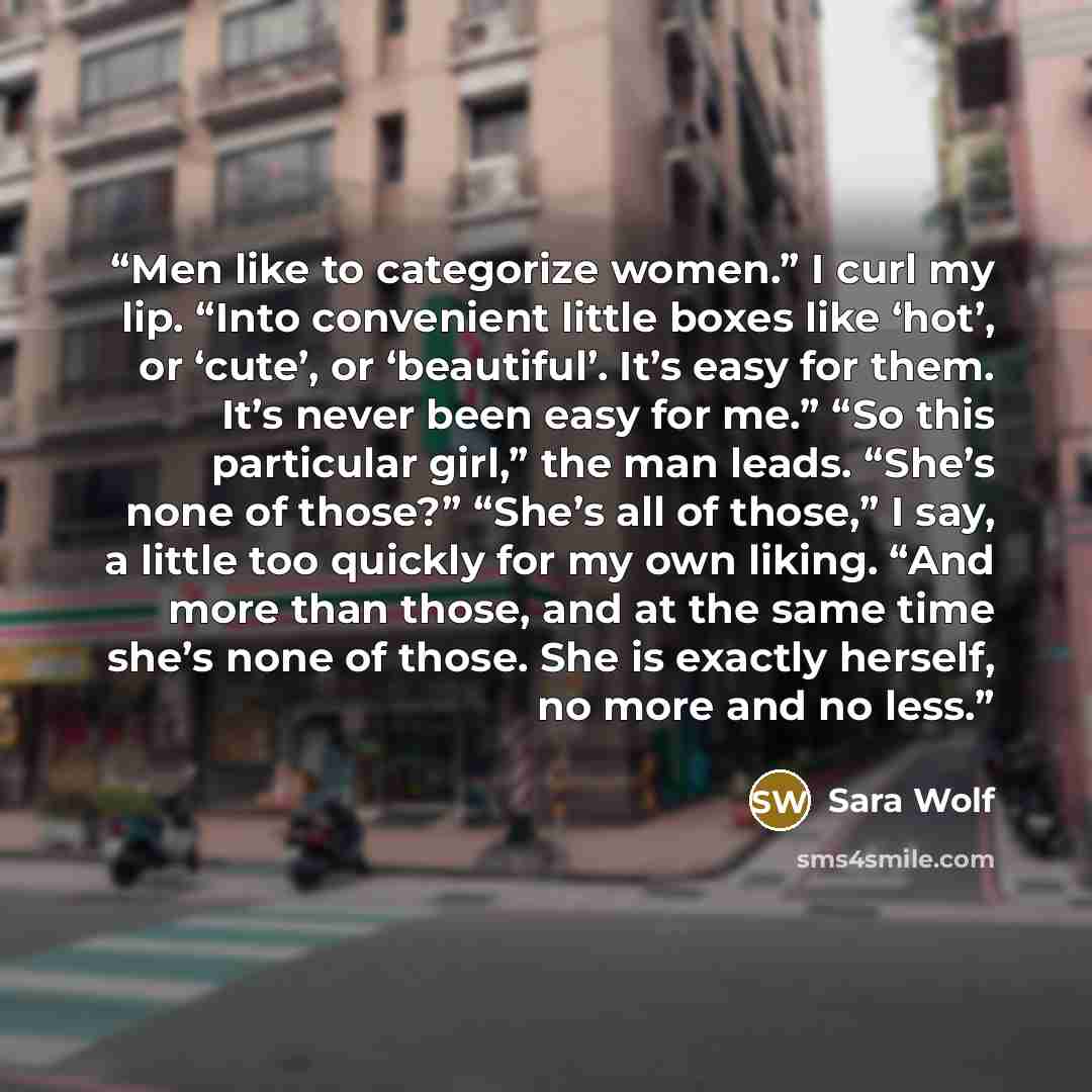 “Men like to categorize women.” I curl my lip. “Into convenient little boxes like ‘hot’, or ‘cute’, or ‘beautiful’. It’s easy for them. It’s never been easy for me.” “So this particular girl,” the man leads. “She’s none of those?” “She’s all of those,” I say, a little too quickly for my own liking…” quote by Sara Wolf