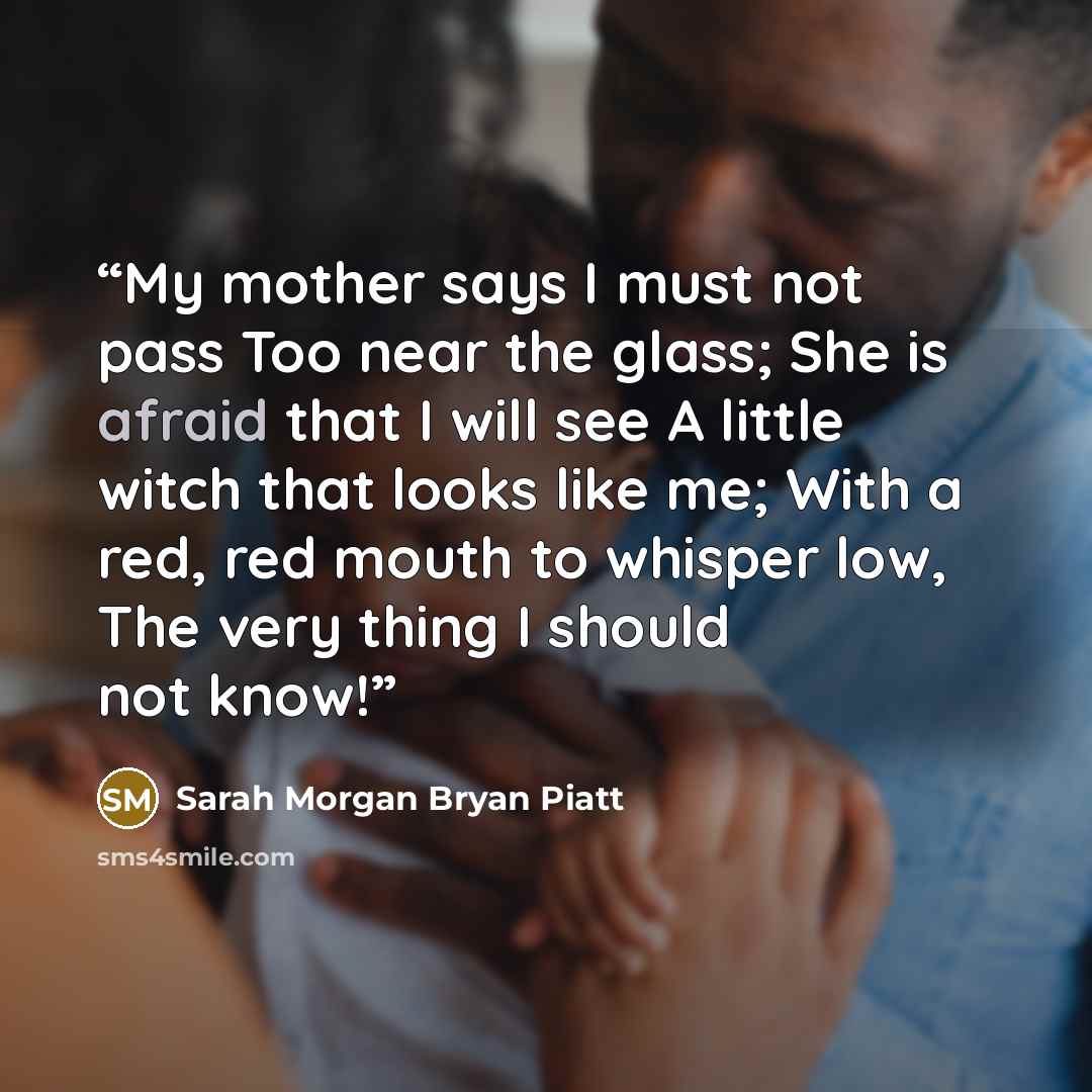 “My mother says I must not pass Too near the glass; She is afraid that I will see A little witch that looks like me; With a red, red mouth to whisper low, The very thing I should not know!” quote by Sarah Morgan Bryan Piatt