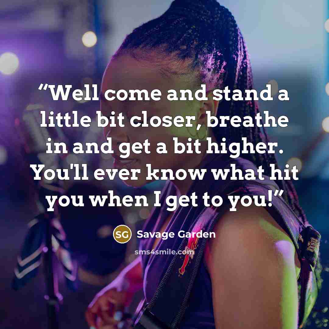 “Well come and stand a little bit closer, breathe in and get a bit higher. You'll ever know what hit you when I get to you!” quote by Savage Garden