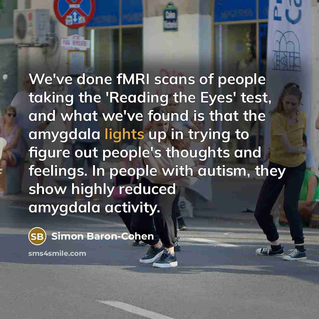 “We've done fMRI scans of people taking the 'Reading the Eyes' test, and what we've found is that the amygdala lights up in trying to figure out people's thoughts and feelings. In people with autism, they show highly reduced amygdala activity.” quote by Simon Baron-Cohen