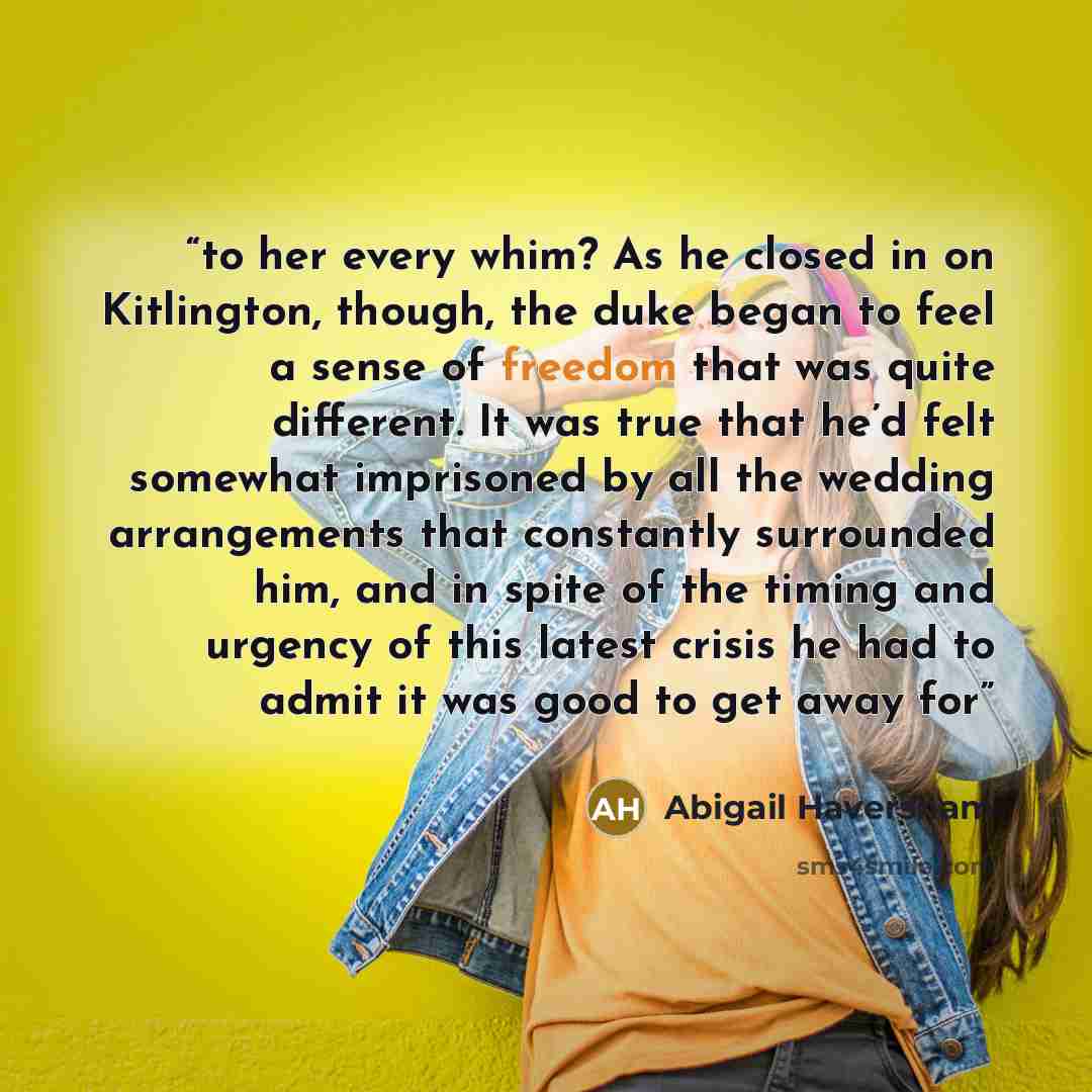 “to her every whim? As he closed in on Kitlington, though, the duke began to feel a sense of freedom that was quite different. It was true that he’d felt somewhat imprisoned by all the wedding arrangements that constantly surrounded him, and in spite of the timing and urgency of this latest crisis…” quote by Abigail Haversham