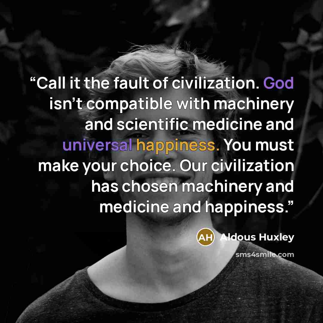 “Call it the fault of civilization. God isn't compatible with machinery and scientific medicine and universal happiness. You must make your choice. Our civilization has chosen machinery and medicine and happiness.” quote by Aldous Huxley