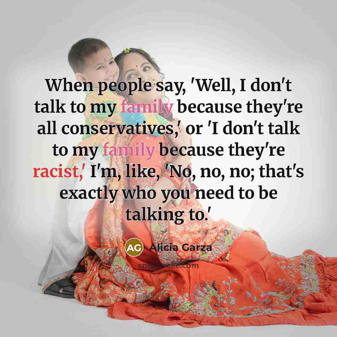 “When people say, 'Well, I don't talk to my family because they're all conservatives,' or 'I don't talk to my family because they're racist,' I'm, like, 'No, no, no; that's exactly who you need to be talking to.'” quote by Alicia Garza