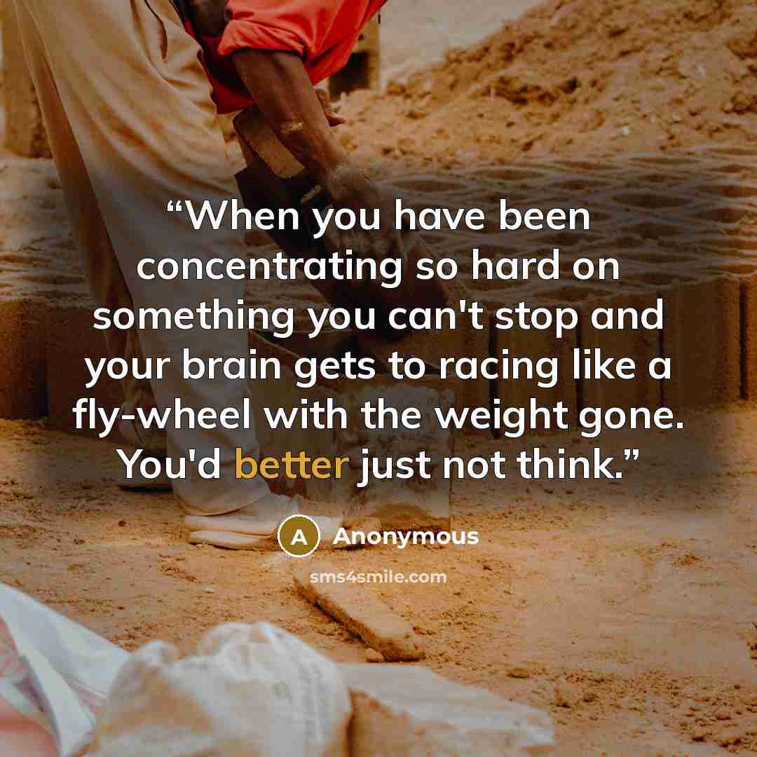 “When you have been concentrating so hard on something you can't stop and your brain gets to racing like a fly-wheel with the weight gone. You'd better just not think.” quote by Anonymous