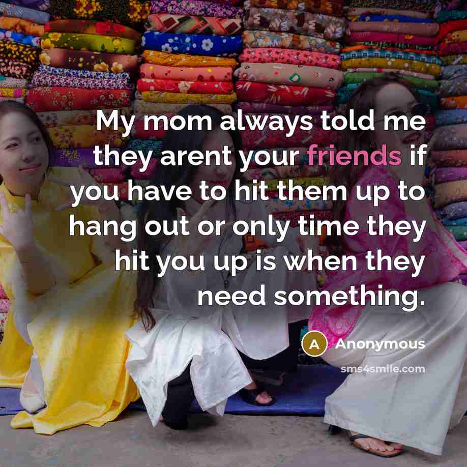 “My mom always told me they arent your friends if you have to hit them up to hang out or only time they hit you up is when they need something.” quote by Anonymous