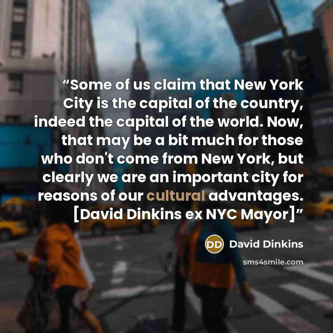 “Some of us claim that New York City is the capital of the country, indeed the capital of the world. Now, that may be a bit much for those who don't come from New York, but clearly we are an important city for reasons of our cultural advantages. [David Dinkins ex NYC Mayor]” quote by David Dinkins
