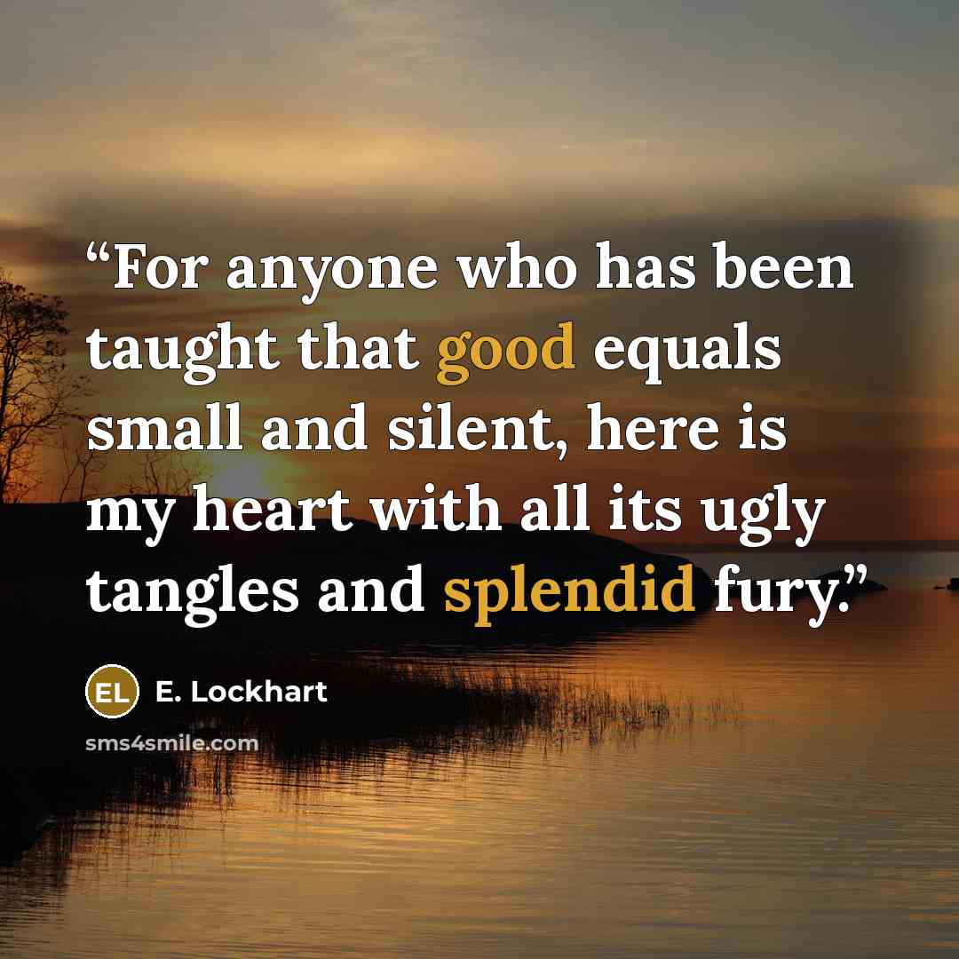 “For anyone who has been taught that good equals small and silent, here is my heart with all its ugly tangles and splendid fury.” quote by E. Lockhart