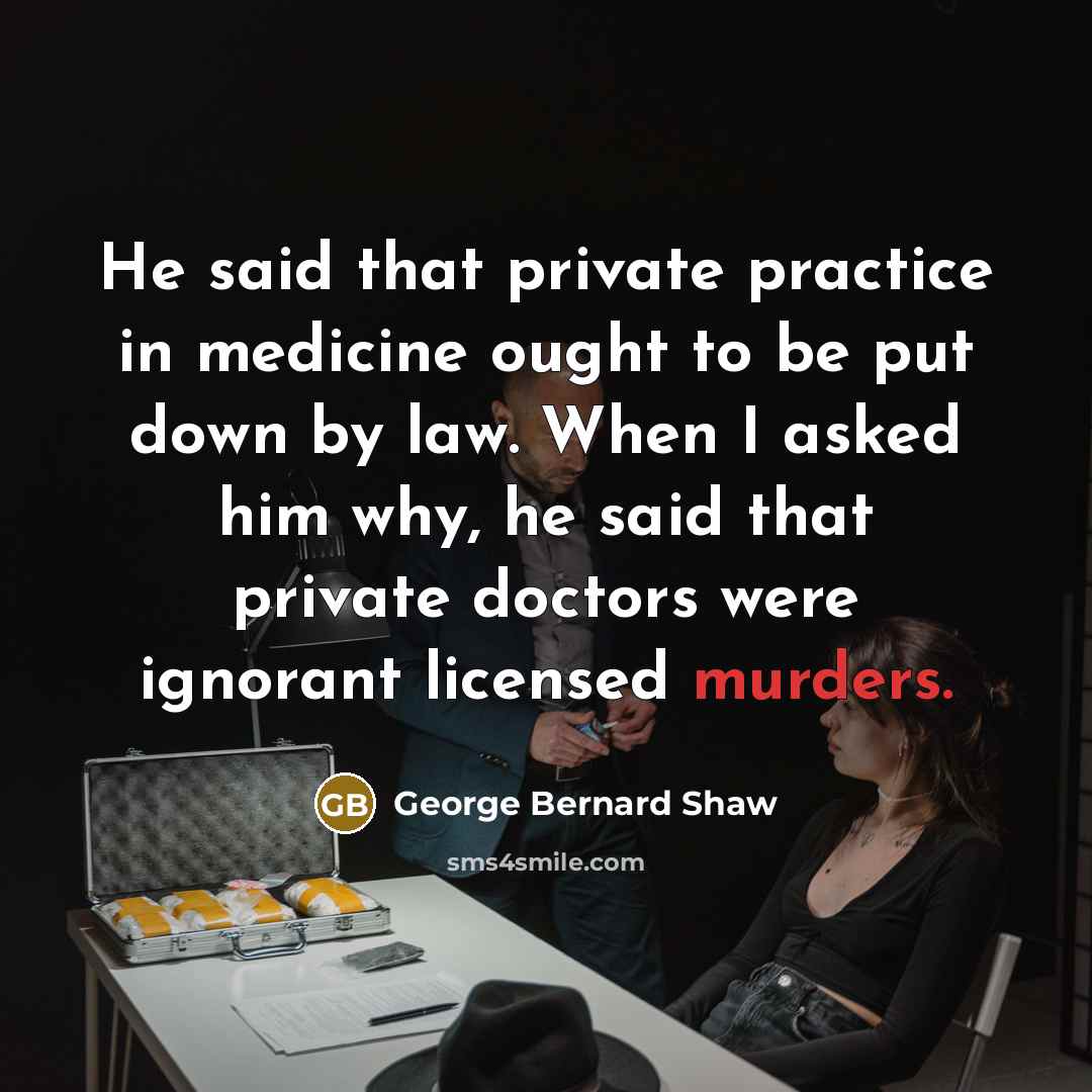“He said that private practice in medicine ought to be put down by law. When I asked him why, he said that private doctors were ignorant licensed murders.” quote by George Bernard Shaw