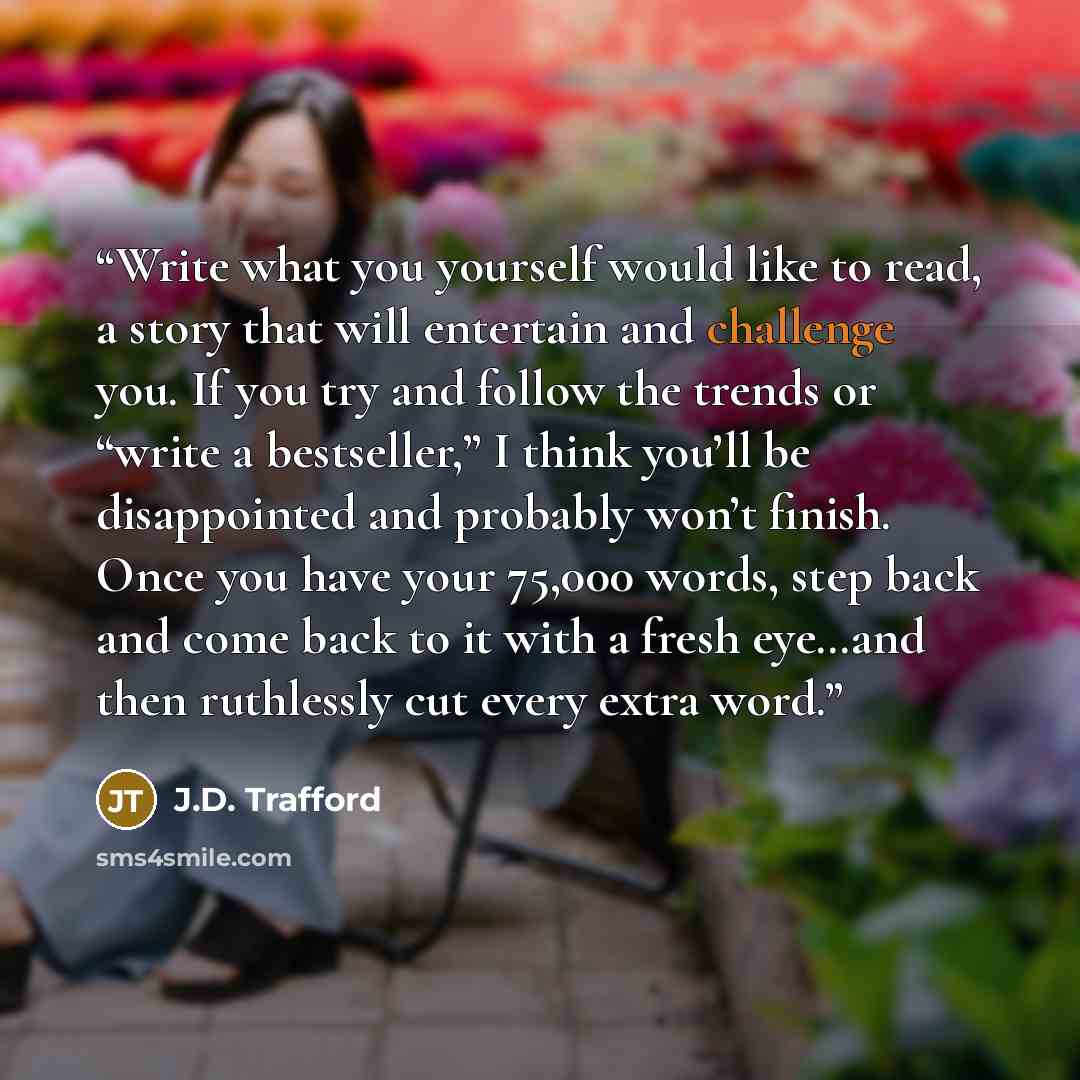 “Write what you yourself would like to read, a story that will entertain and challenge you. If you try and follow the trends or “write a bestseller,” I think you’ll be disappointed and probably won’t finish. Once you have your 75,000 words, step back and come back to it with a fresh eye…and then…” quote by J.D. Trafford