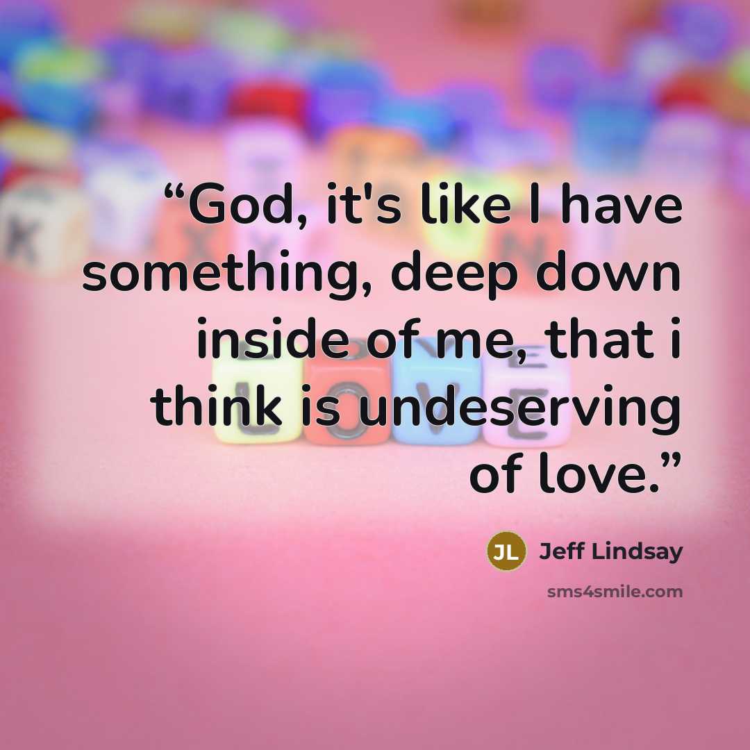 “God, it's like I have something, deep down inside of me, that i think is undeserving of love.” quote by Jeff Lindsay