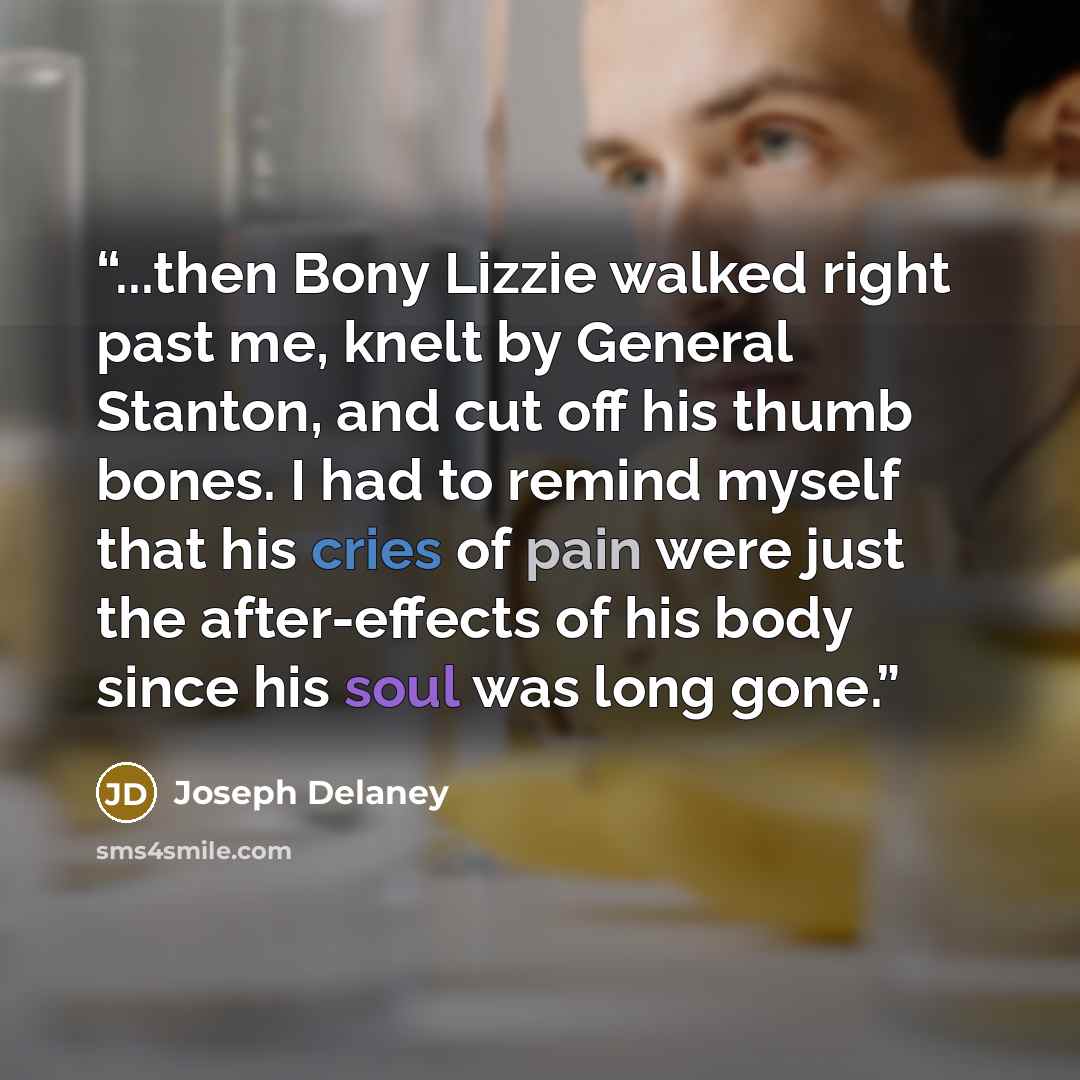 “...then Bony Lizzie walked right past me, knelt by General Stanton, and cut off his thumb bones. I had to remind myself that his cries of pain were just the after-effects of his body since his soul was long gone.” quote by Joseph Delaney